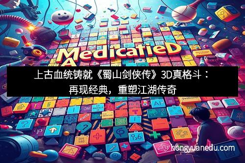 上古血统铸就《蜀山剑侠传》3D真格斗：再现经典，重塑江湖传奇